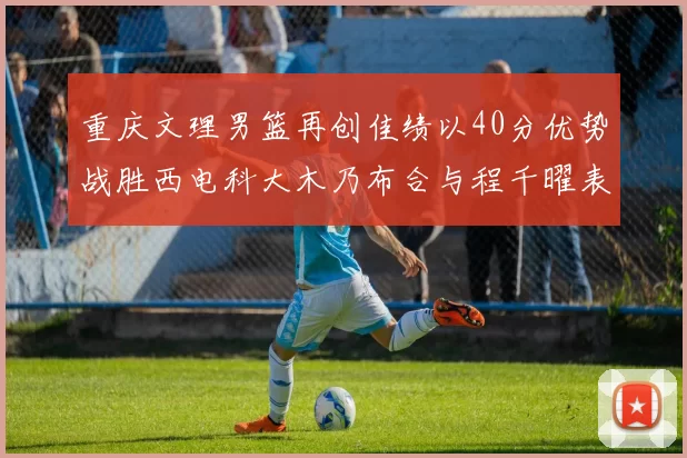 重庆文理男篮再创佳绩以40分优势战胜西电科大木乃布合与程千曜表现出色