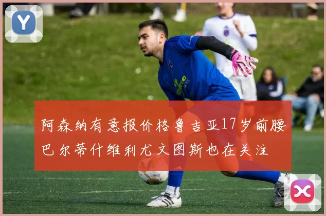 阿森纳有意报价格鲁吉亚17岁前腰巴尔蒂什维利尤文图斯也在关注