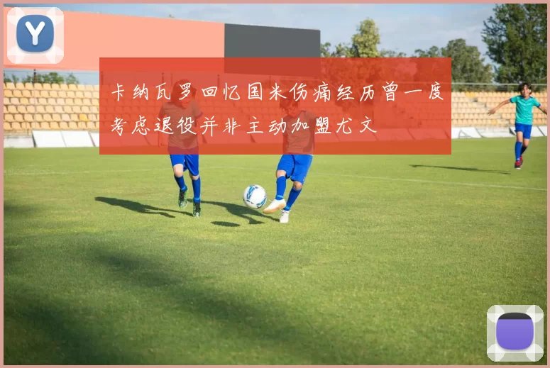 卡纳瓦罗回忆国米伤痛经历曾一度考虑退役并非主动加盟尤文