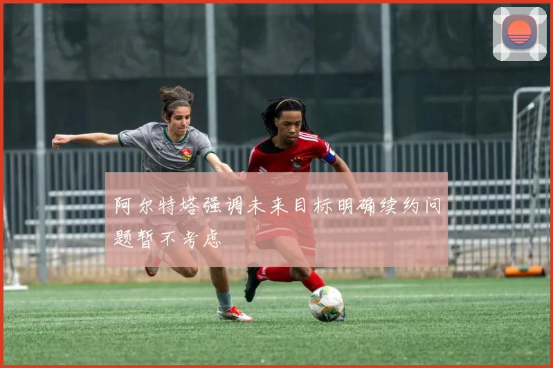 阿尔特塔强调未来目标明确续约问题暂不考虑
