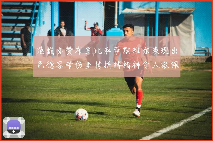 范戴克赞布罗比和萨默维尔表现出色德容带伤坚持拼搏精神令人敬佩