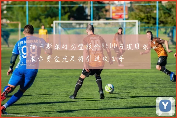 纽卡斯尔对戈登报价8600万埃贝尔表示资金充足将引进攻击手