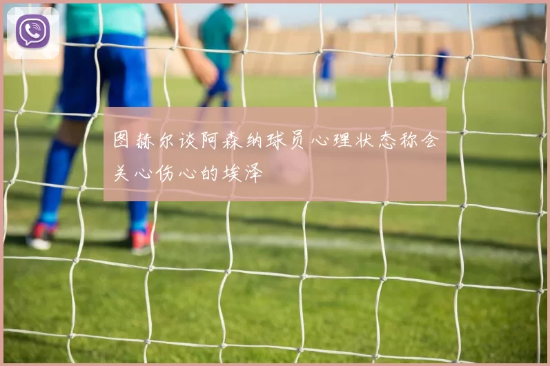 图赫尔谈阿森纳球员心理状态称会关心伤心的埃泽
