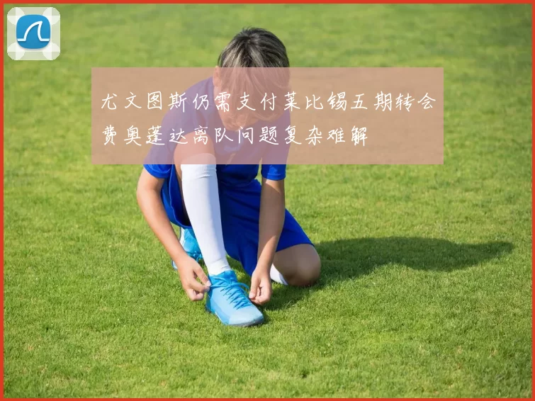 尤文图斯仍需支付莱比锡五期转会费奥蓬达离队问题复杂难解