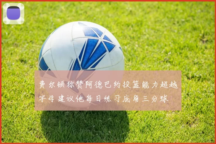 费尔顿称赞阿德巴约投篮能力超越字母建议他每日练习底角三分球