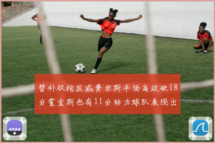 替补双枪发威费尔斯半场高效砍18分霍金斯也有11分助力球队表现出色