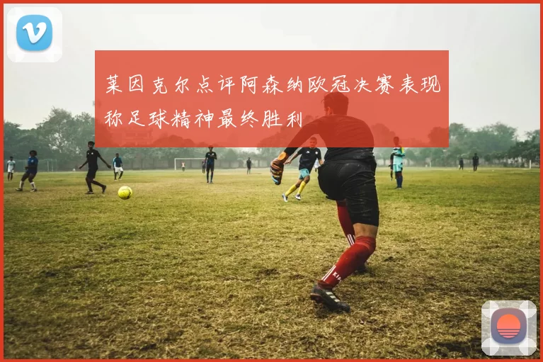 莱因克尔点评阿森纳欧冠决赛表现称足球精神最终胜利