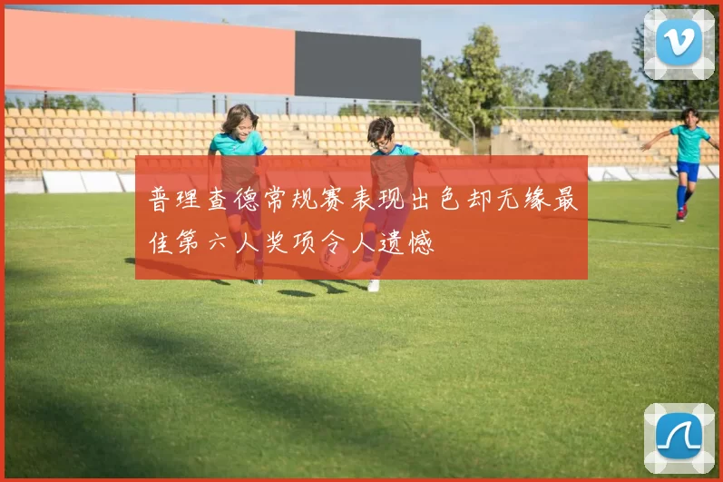 普理查德常规赛表现出色却无缘最佳第六人奖项令人遗憾