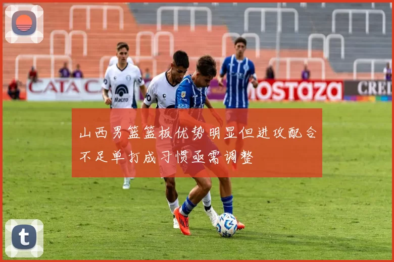 山西男篮篮板优势明显但进攻配合不足单打成习惯亟需调整