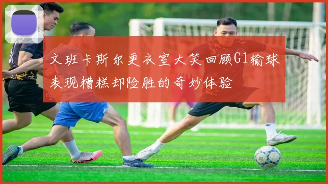 文班卡斯尔更衣室大笑回顾G1输球表现糟糕却险胜的奇妙体验