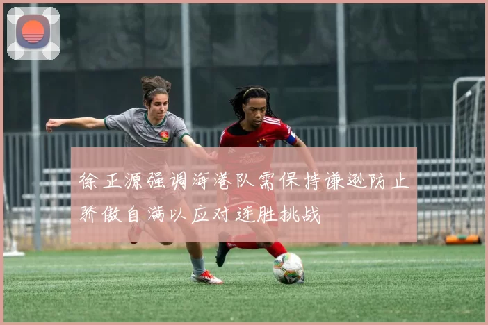 徐正源强调海港队需保持谦逊防止骄傲自满以应对连胜挑战