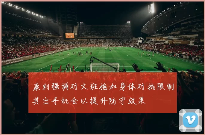 康利强调对文班施加身体对抗限制其出手机会以提升防守效果