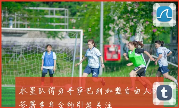 水星队得分手萨巴利加盟自由人队签署多年合约引发关注