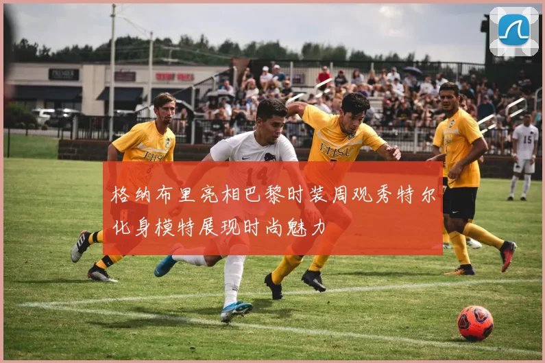 格纳布里亮相巴黎时装周观秀特尔化身模特展现时尚魅力